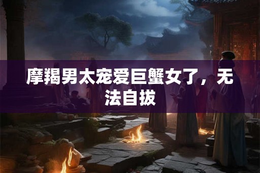 摩羯男太宠爱巨蟹女了,无法自拔 摩羯男太宠爱巨蟹女了,无法自拔