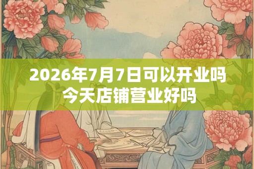 2026年7月7日可以开业吗 今天店铺营业好吗