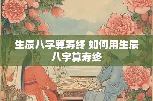 生辰八字算寿终 如何用生辰八字算寿终
