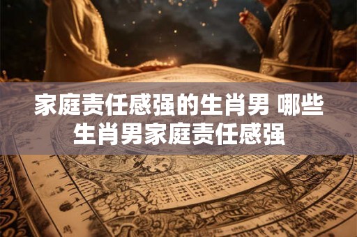 家庭责任感强的生肖男 哪些生肖男家庭责任感强