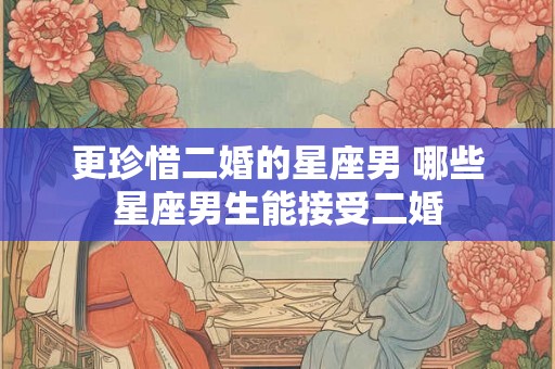 更珍惜二婚的星座男 哪些星座男生能接受二婚