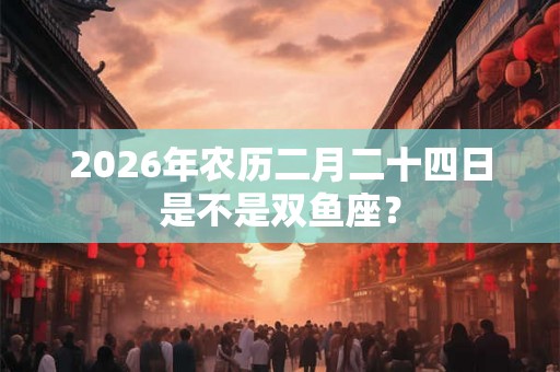 2026年农历二月二十四日是不是双鱼座? 2026年农历二月二十四日是不是双鱼座?