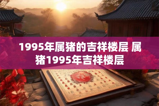 1995年属猪的吉祥楼层 属猪1995年吉祥楼层