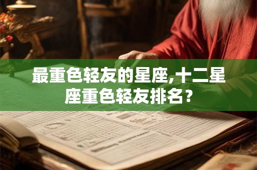 最重色轻友的星座,十二星座重色轻友排名？