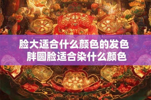 脸大适合什么颜色的发色  胖圆脸适合染什么颜色