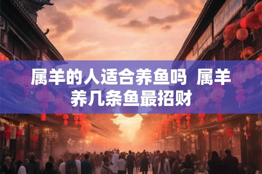属羊的人适合养鱼吗  属羊养几条鱼最招财