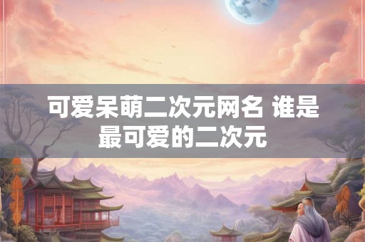 可爱呆萌二次元网名 谁是最可爱的二次元