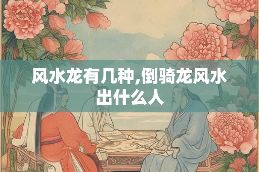 风水龙有几种,倒骑龙风水出什么人
