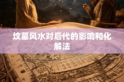 坟墓风水对后代的影响和化解法