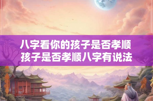 八字看你的孩子是否孝顺 孩子是否孝顺八字有说法