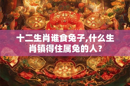 十二生肖谁食兔子,什么生肖镇得住属兔的人？