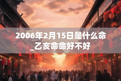 2006年2月15日是什么命_乙亥命命好不好