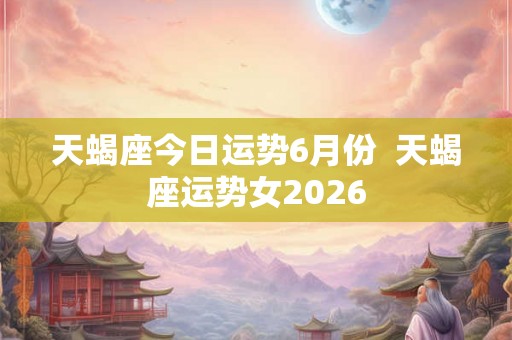 天蝎座今日运势6月份  天蝎座运势女2026