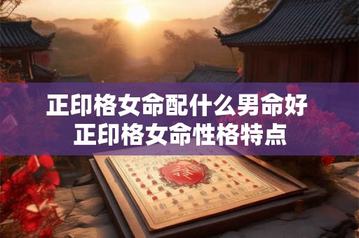 正印格女命配什么男命好 正印格女命性格特点 正印格女命配什么男命好 正印格女命性格特点