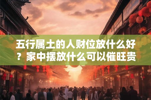 五行属土的人财位放什么好？家中摆放什么可以催旺贵人运？