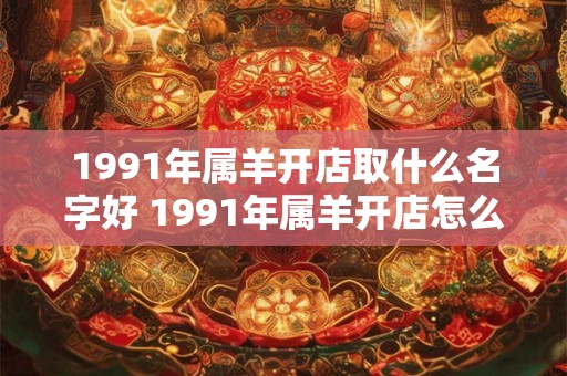 1991年属羊开店取什么名字好 1991年属羊开店怎么取名 1991年属羊开店取什么名字好 1991年属羊开店怎么取名