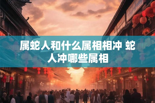 属蛇人和什么属相相冲 蛇人冲哪些属相