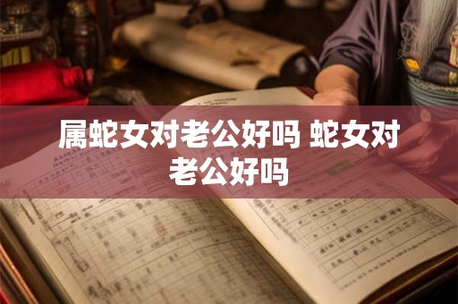 属蛇女对老公好吗 蛇女对老公好吗 属蛇女对老公好吗 蛇女对老公好吗