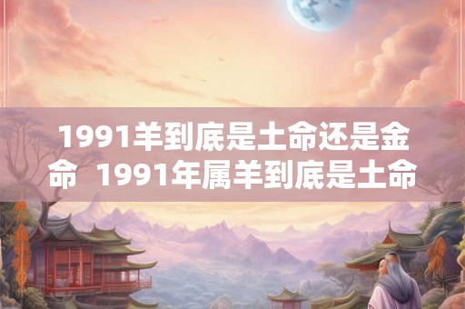 1991羊到底是土命还是金命  1991年属羊到底是土命还是金命