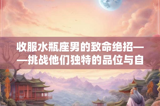 收服水瓶座男的致命绝招——挑战他们独特的品位与自由需求