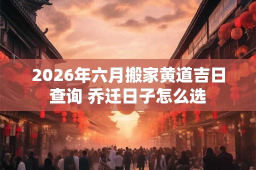 2026年六月搬家黄道吉日查询 乔迁日子怎么选