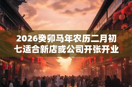 2026癸卯马年农历二月初七适合新店或公司开张开业吗？
