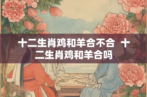 十二生肖鸡和羊合不合  十二生肖鸡和羊合吗