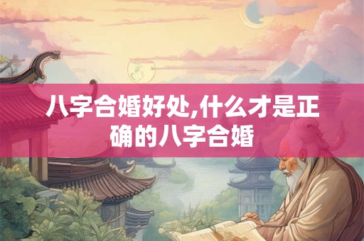 八字合婚好处,什么才是正确的八字合婚 八字合婚好处,什么才是正确的八字合婚