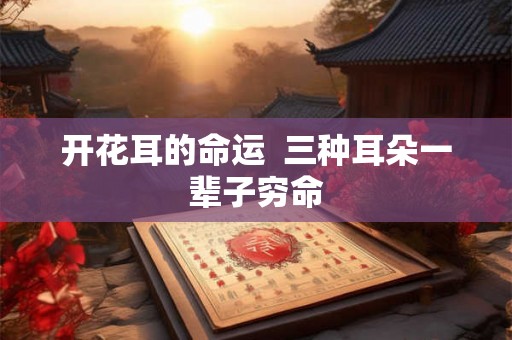开花耳的命运 三种耳朵一辈子穷命 开花耳的命运 三种耳朵一辈子穷命