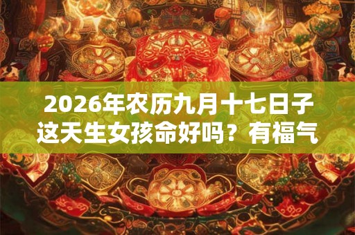 2026年农历九月十七日子这天生女孩命好吗?有福气吗? 2026年农历九月十七日子这天生女孩命好吗?有福气吗?