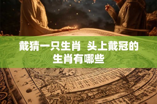 戴猜一只生肖  头上戴冠的生肖有哪些