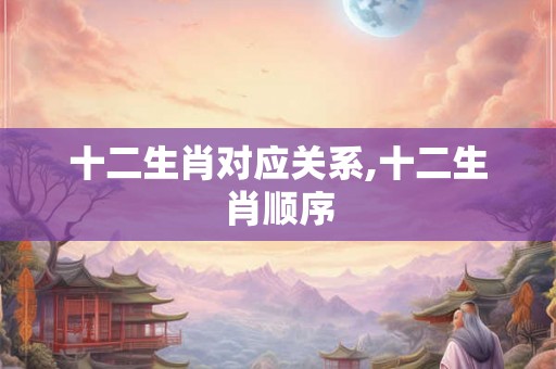 十二生肖对应关系,十二生肖顺序 十二生肖对应关系,十二生肖顺序