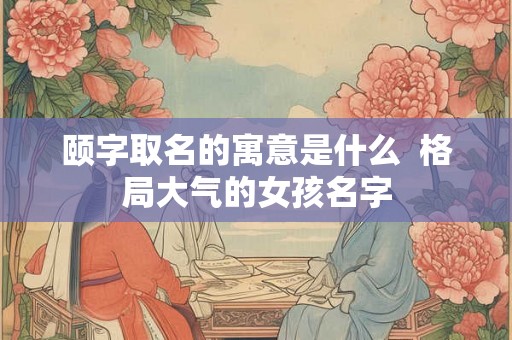 颐字取名的寓意是什么  格局大气的女孩名字