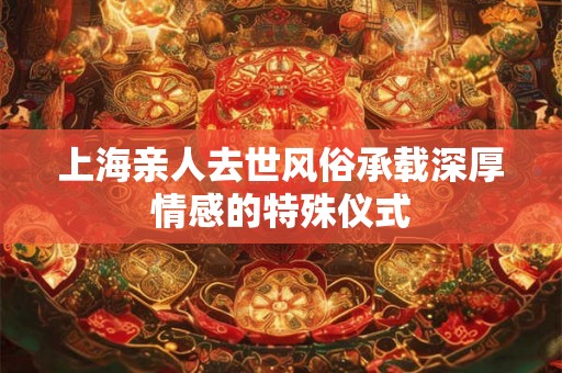 上海亲人去世风俗承载深厚情感的特殊仪式