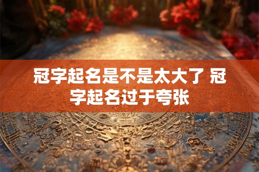 冠字起名是不是太大了 冠字起名过于夸张