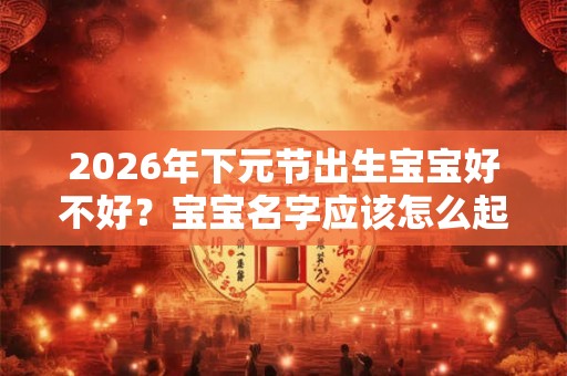 2026年下元节出生宝宝好不好？宝宝名字应该怎么起？