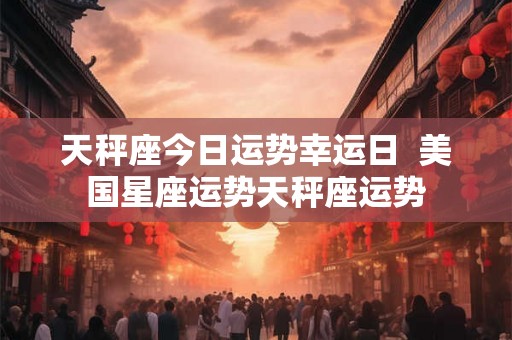 天秤座今日运势幸运日  美国星座运势天秤座运势