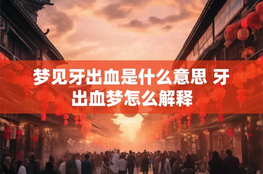 梦见牙出血是什么意思 牙出血梦怎么解释 梦见牙出血是什么意思 牙出血梦怎么解释