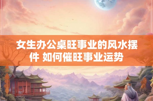 女生办公桌旺事业的风水摆件 如何催旺事业运势