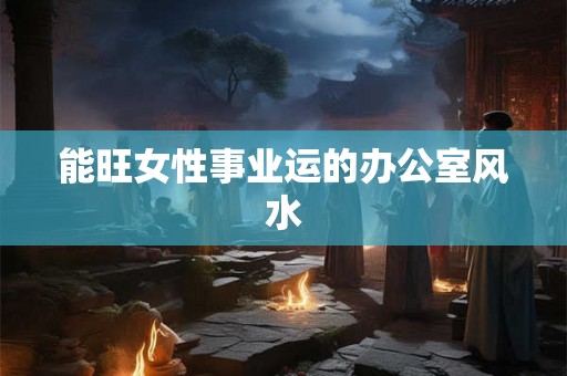 能旺女性事业运的办公室风水