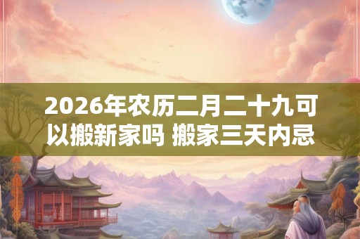 2026年农历二月二十九可以搬新家吗 搬家三天内忌讳
