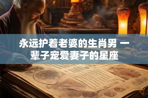 永远护着老婆的生肖男 一辈子宠爱妻子的星座