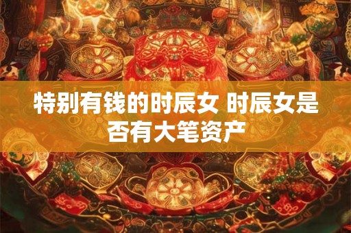 特别有钱的时辰女 时辰女是否有大笔资产