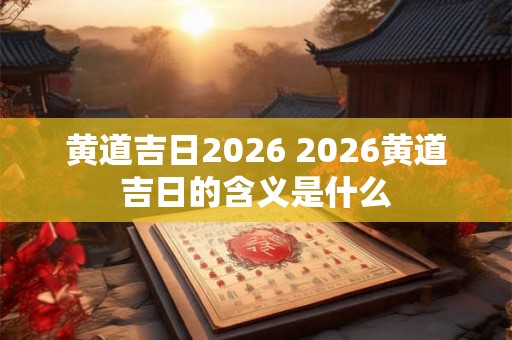 黄道吉日2026 2026黄道吉日的含义是什么