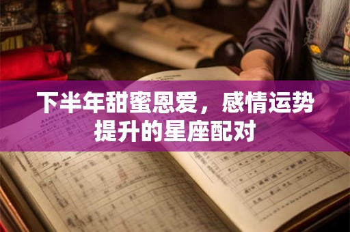 下半年甜蜜恩爱，感情运势提升的星座配对