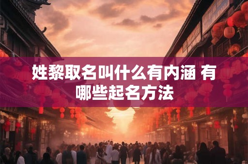 姓黎取名叫什么有内涵 有哪些起名方法 姓黎取名叫什么有内涵 有哪些起名方法