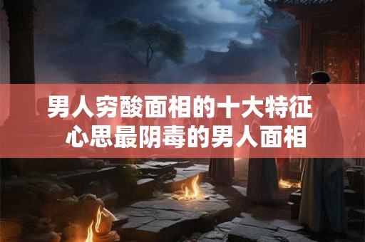 男人穷酸面相的十大特征  心思最阴毒的男人面相