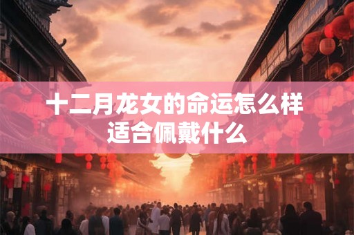 十二月龙女的命运怎么样 适合佩戴什么 十二月龙女的命运怎么样 适合佩戴什么