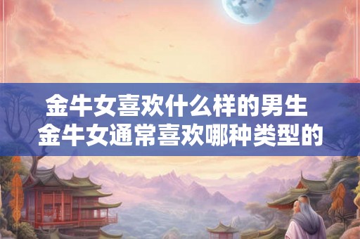 金牛女喜欢什么样的男生 金牛女通常喜欢哪种类型的男生