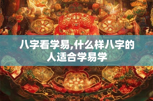 八字看学易,什么样八字的人适合学易学 八字看学易,什么样八字的人适合学易学